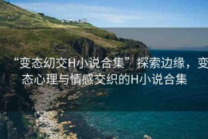 “變態(tài)?交H小說(shuō)合集”探索邊緣，變態(tài)心理與情感交織的H小說(shuō)合集