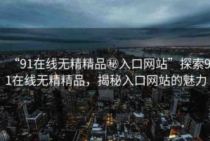 “91在線無精精品秘入口網(wǎng)站”探索91在線無精精品，揭秘入口網(wǎng)站的魅力