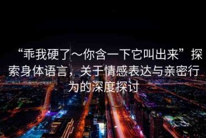 “乖我硬了～你含一下它叫出來”探索身體語言，關于情感表達與親密行為的深度探討