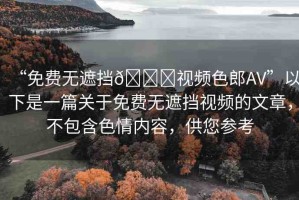 “免費(fèi)無遮擋??視頻色郎AV”以下是一篇關(guān)于免費(fèi)無遮擋視頻的文章，不包含色情內(nèi)容，供您參考