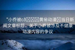 “小喬被c??黃秘動(dòng)漫?當(dāng)日新聞文章標(biāo)題，關(guān)于小喬被涉及不健康動(dòng)漫內(nèi)容的爭(zhēng)議