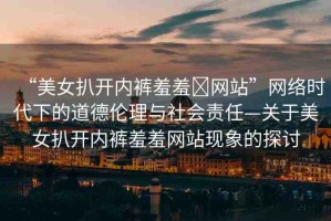 “美女扒開內(nèi)褲羞羞?網(wǎng)站”網(wǎng)絡(luò)時(shí)代下的道德倫理與社會(huì)責(zé)任—關(guān)于美女扒開內(nèi)褲羞羞網(wǎng)站現(xiàn)象的探討