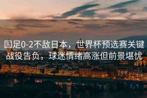 國足0-2不敵日本，世界杯預(yù)選賽關(guān)鍵戰(zhàn)役告負(fù)，球迷情緒高漲但前景堪憂