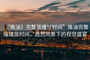 “推油》完整版播放時(shí)間”推油完整版播放時(shí)間，自然風(fēng)景下的視覺(jué)盛宴