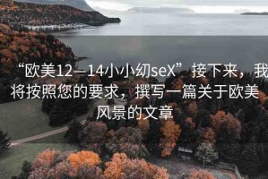 “歐美12—14小小?seX”接下來，我將按照您的要求，撰寫一篇關(guān)于歐美風景的文章