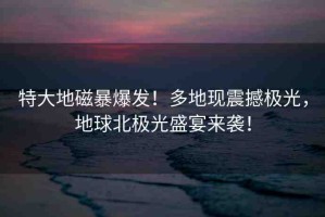 特大地磁暴爆發(fā)！多地現(xiàn)震撼極光，地球北極光盛宴來襲！