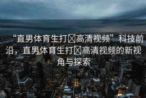 “直男體育生打?高清視頻”科技前沿，直男體育生打?高清視頻的新視角與探索