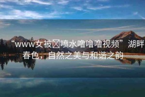 “www女被?噴水嚕嚕嚕視頻”湖畔春色，自然之美與和諧之韻