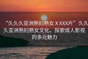 “久久久亞洲熟婦熟女ⅩXXX片”久久久亞洲熟婦熟女文化，探索成人影視的多元魅力