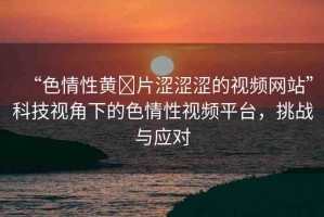 “色情性黃?片澀澀澀的視頻網(wǎng)站”科技視角下的色情性視頻平臺(tái)，挑戰(zhàn)與應(yīng)對(duì)