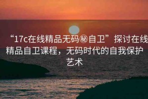 “17c在線精品無碼秘自衛(wèi)”探討在線精品自衛(wèi)課程，無碼時(shí)代的自我保護(hù)藝術(shù)