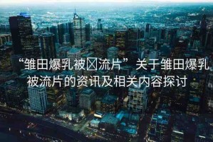 “雛田爆乳被?流片”關(guān)于雛田爆乳被流片的資訊及相關(guān)內(nèi)容探討