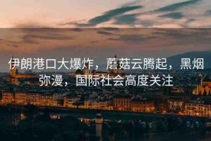 伊朗港口大爆炸，蘑菇云騰起，黑煙彌漫，國際社會(huì)高度關(guān)注
