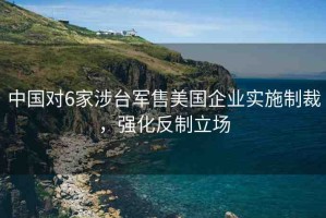 中國對6家涉臺軍售美國企業(yè)實施制裁，強(qiáng)化反制立場