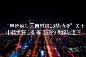 “申鶴瘋狂?自慰爽18禁動漫”關(guān)于申鶴瘋狂自慰等話題的誤解與澄清
