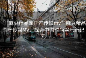 “麻豆精品秘國產(chǎn)傳媒mv”麻豆精品國產(chǎn)傳媒MV，探索中國時(shí)尚娛樂新紀(jì)元