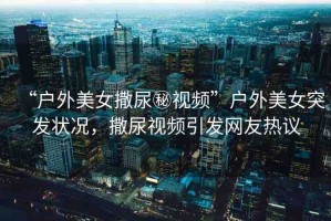 “戶外美女撒尿秘視頻”戶外美女突發(fā)狀況，撒尿視頻引發(fā)網(wǎng)友熱議