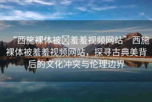 “西施裸體被?羞羞視頻網(wǎng)站”西施裸體被羞羞視頻網(wǎng)站，探尋古典美背后的文化沖突與倫理邊界