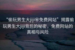“偷玩男生大jiji秘免費網(wǎng)站”揭露偷玩男生大jiji背后的秘密，免費網(wǎng)站的真相與風(fēng)險