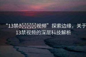 “13禁??視頻”探索邊緣，關(guān)于13禁視頻的深層科技解析