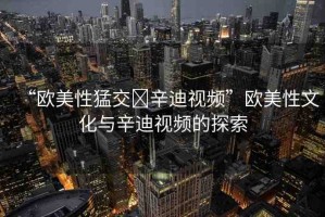 “歐美性猛交?辛迪視頻”歐美性文化與辛迪視頻的探索