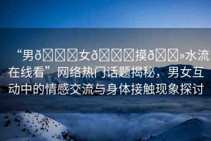“男??女??摸??水流在線看”網(wǎng)絡(luò)熱門話題揭秘，男女互動中的情感交流與身體接觸現(xiàn)象探討