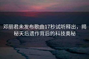 鄧麗君未發(fā)布歌曲17秒試聽釋出，揭秘天后遺作背后的科技奧秘
