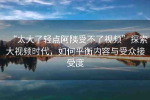 “太大了輕點(diǎn)阿?受不了視頻”探索大視頻時(shí)代，如何平衡內(nèi)容與受眾接受度