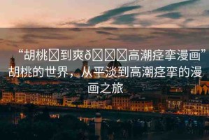 “胡桃?到爽??高潮痙攣漫畫”胡桃的世界，從平淡到高潮痙攣的漫畫之旅