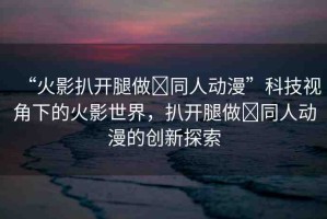 “火影扒開腿做?同人動漫”科技視角下的火影世界，扒開腿做?同人動漫的創(chuàng)新探索