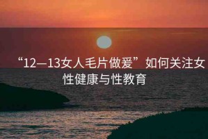 “12—13女人毛片做爰”如何關注女性健康與性教育