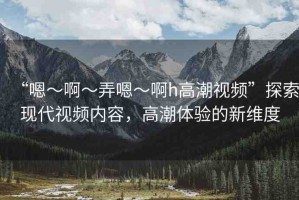 “嗯～啊～弄嗯～啊h高潮視頻”探索現(xiàn)代視頻內(nèi)容，高潮體驗(yàn)的新維度