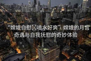 “嫦娥自慰?噴水好爽”嫦娥的月宮奇遇與自我撫慰的奇妙體驗(yàn)