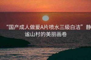 “國產(chǎn)成人做爰A片噴水三級(jí)白潔”靜謐山村的美麗畫卷