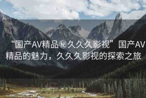 “國產(chǎn)AV精品秘久久久影視”國產(chǎn)AV精品的魅力，久久久影視的探索之旅