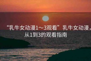 “乳牛女動(dòng)漫1～3觀看”乳牛女動(dòng)漫，從1到3的觀看指南