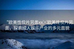 “歐美性佼片另類xx╳歐美性佼片另類，探索成人娛樂產(chǎn)業(yè)的多元面貌