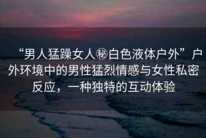 “男人猛躁女人秘白色液體戶外”戶外環(huán)境中的男性猛烈情感與女性私密反應(yīng)，一種獨(dú)特的互動(dòng)體驗(yàn)