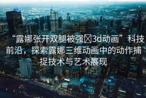 “露娜張開(kāi)雙腿被強(qiáng)?3d動(dòng)畫(huà)”科技前沿，探索露娜三維動(dòng)畫(huà)中的動(dòng)作捕捉技術(shù)與藝術(shù)展現(xiàn)