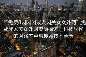 “免費??成人?美女女外網(wǎng)”免費成人美女外網(wǎng)資源探索，科技時代的網(wǎng)絡(luò)內(nèi)容與搜索技術(shù)革新