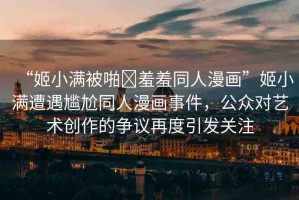 “姬小滿被啪?羞羞同人漫畫”姬小滿遭遇尷尬同人漫畫事件，公眾對藝術(shù)創(chuàng)作的爭議再度引發(fā)關(guān)注