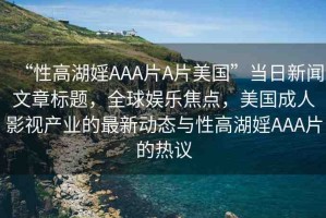 “性高湖婬AAA片A片美國”當日新聞文章標題，全球娛樂焦點，美國成人影視產(chǎn)業(yè)的最新動態(tài)與性高湖婬AAA片的熱議