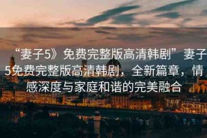 “妻子5》免費完整版高清韓劇”妻子5免費完整版高清韓劇，全新篇章，情感深度與家庭和諧的完美融合