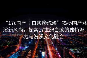 “17c國產(chǎn)丨白漿秘洗澡”揭秘國產(chǎn)沐浴新風(fēng)尚，探索17世紀(jì)白漿的獨特魅力與洗澡文化融合