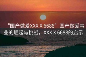 “國產(chǎn)做爰XXXⅩ6688”國產(chǎn)做爰事業(yè)的崛起與挑戰(zhàn)，XXXⅩ6688的啟示