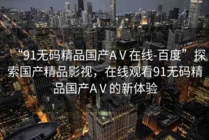 “91無碼精品國(guó)產(chǎn)AⅤ在線-百度”探索國(guó)產(chǎn)精品影視，在線觀看91無碼精品國(guó)產(chǎn)AⅤ的新體驗(yàn)