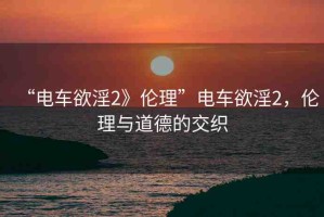“電車欲淫2》倫理”電車欲淫2，倫理與道德的交織
