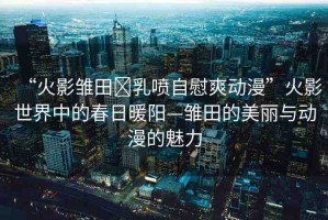 “火影雛田?乳噴自慰爽動(dòng)漫”火影世界中的春日暖陽—雛田的美麗與動(dòng)漫的魅力