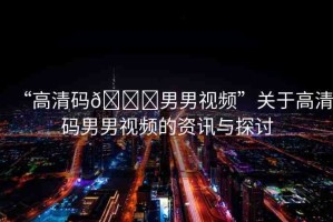 “高清碼??男男視頻”關(guān)于高清碼男男視頻的資訊與探討