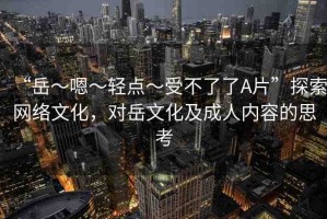 “岳～嗯～輕點～受不了了A片”探索網(wǎng)絡文化，對岳文化及成人內(nèi)容的思考